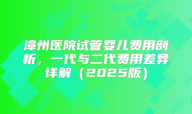漳州医院试管婴儿费用剖析,一代与二代费用差异详解(2025版)
