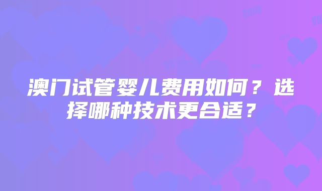 澳门试管婴儿费用如何？选择哪种技术更合适？