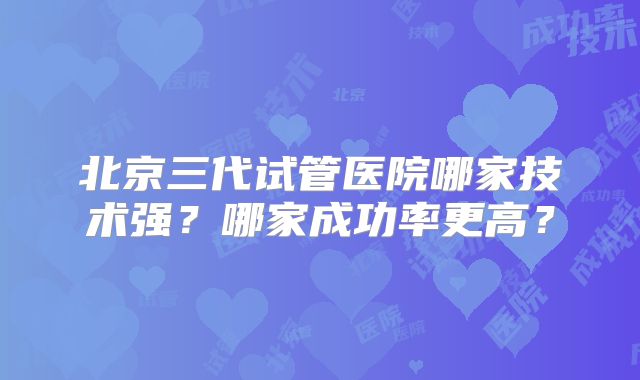 北京三代试管医院哪家技术强？哪家成功率更高？