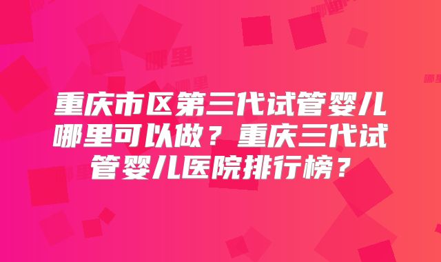 重庆市区第三代试管婴儿哪里可以做？重庆三代试管婴儿医院排行榜？