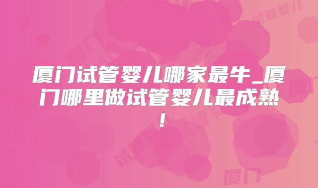 厦门试管婴儿哪家最牛_厦门哪里做试管婴儿最成熟!