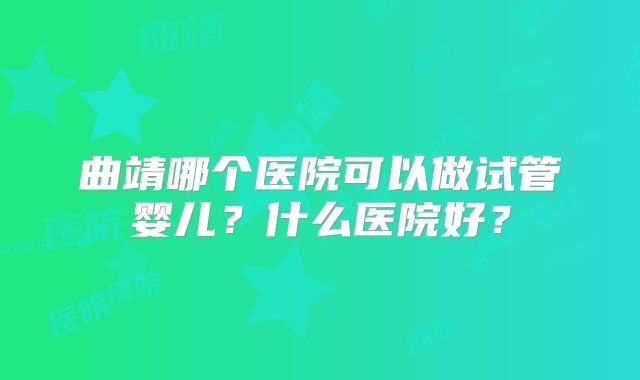 曲靖哪个医院可以做试管婴儿?什么医院好?