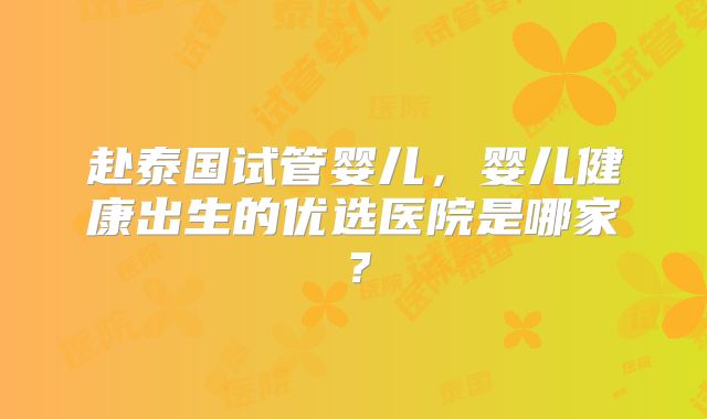 赴泰国试管婴儿,婴儿健康出生的优选医院是哪家?