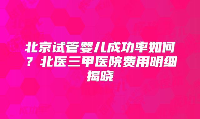 北京试管婴儿成功率如何？北医三甲医院费用明细揭晓