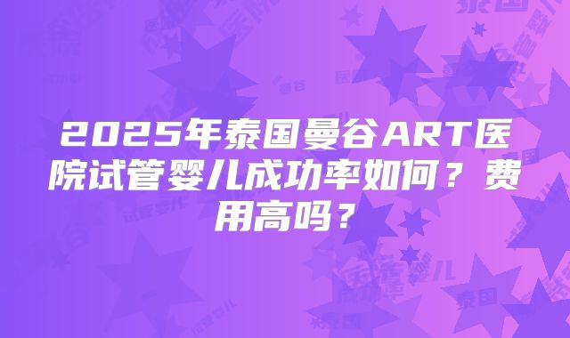 2025年泰国曼谷ART医院试管婴儿成功率如何?费用高吗?