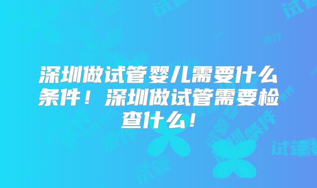 深圳做试管婴儿需要什么条件！深圳做试管需要检查什么！