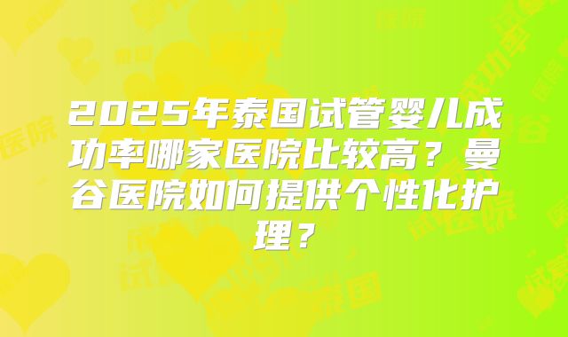 2025年泰国试管婴儿成功率哪家医院比较高?曼谷医院如何提供个性化护理?