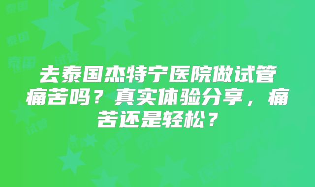 去泰国杰特宁医院做试管痛苦吗?真实体验分享,痛苦还是轻松?