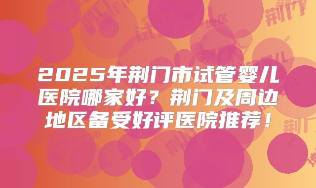 2025年荆门市试管婴儿医院哪家好?荆门及周边地区备受好评医院推荐!