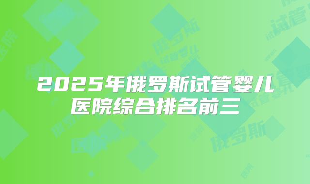 2025年俄罗斯试管婴儿医院综合排名前三