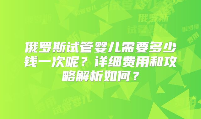 俄罗斯试管婴儿需要多少钱一次呢？详细费用和攻略解析如何？