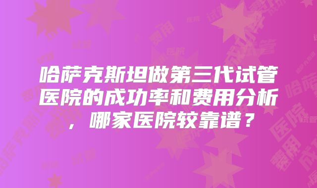哈萨克斯坦做第三代试管医院的成功率和费用分析，哪家医院较靠谱？