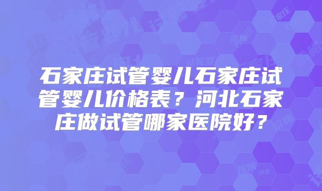 石家庄试管婴儿石家庄试管婴儿价格表?河北石家庄做试管哪家医院好?