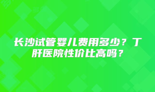 长沙试管婴儿费用多少？丁肝医院性价比高吗？