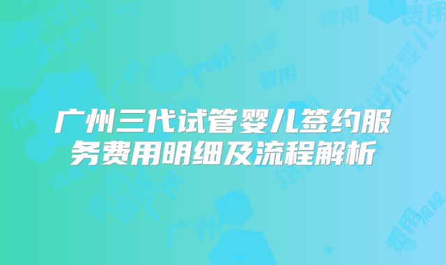 广州三代试管婴儿签约服务费用明细及流程解析