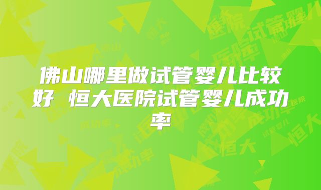 佛山哪里做试管婴儿比较好 恒大医院试管婴儿成功率