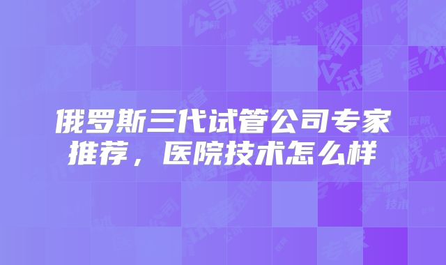 俄罗斯三代试管公司专家推荐，医院技术怎么样