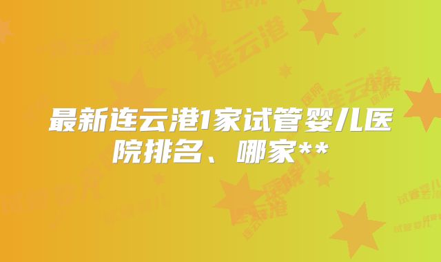 最新连云港1家试管婴儿医院排名、哪家**