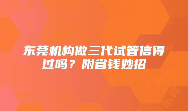 东莞机构做三代试管信得过吗?附省钱妙招