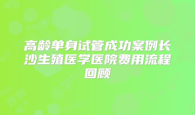 高龄单身试管成功案例长沙生殖医学医院费用流程回顾