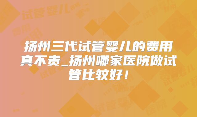 扬州三代试管婴儿的费用真不贵_扬州哪家医院做试管比较好!