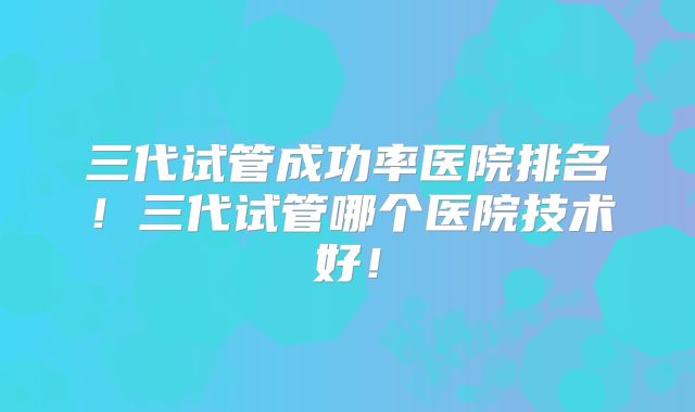三代试管成功率医院排名!三代试管哪个医院技术好!