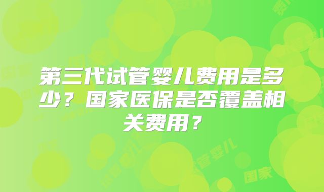 第三代试管婴儿费用是多少？国家医保是否覆盖相关费用？