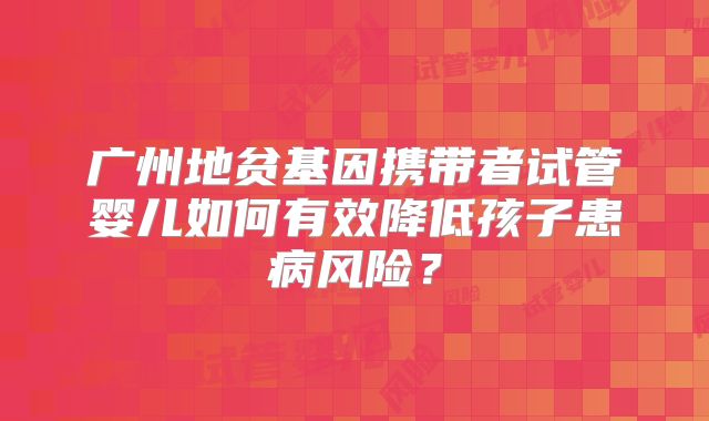 广州地贫基因携带者试管婴儿如何有效降低孩子患病风险？