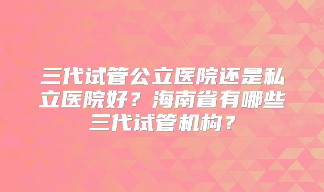 三代试管公立医院还是私立医院好?海南省有哪些三代试管机构?