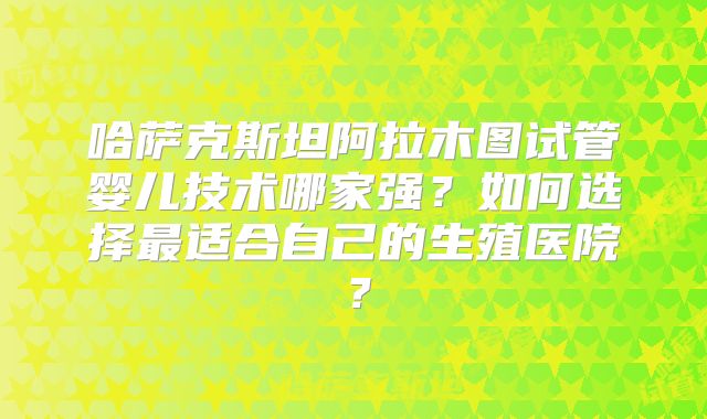 哈萨克斯坦阿拉木图试管婴儿技术哪家强?如何选择最适合自己的生殖医院?