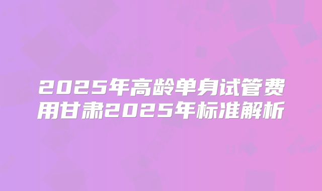 2025年高龄单身试管费用甘肃2025年标准解析