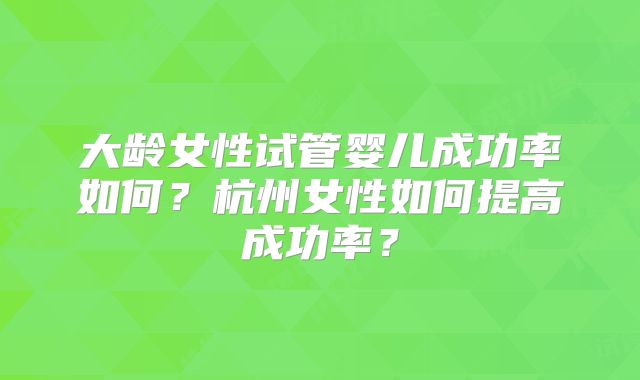大龄女性试管婴儿成功率如何?杭州女性如何提高成功率?