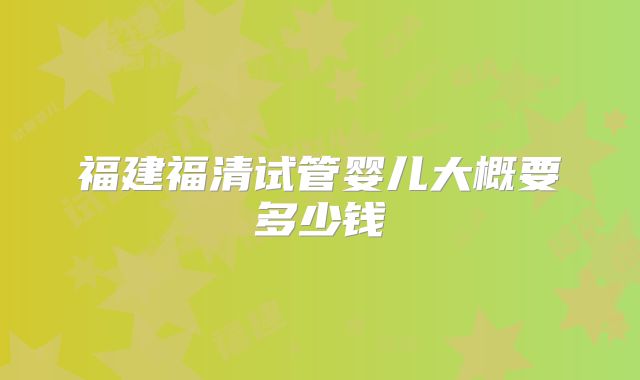 福建福清试管婴儿大概要多少钱