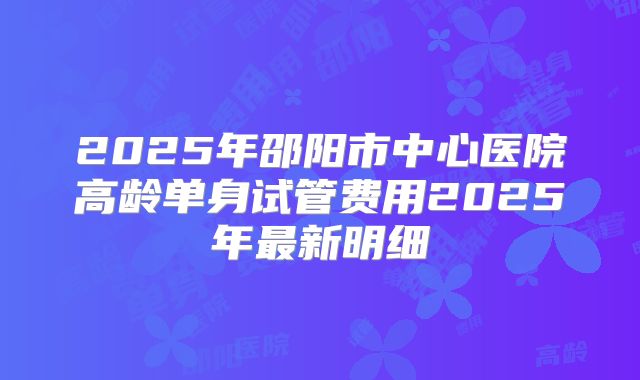 2025年邵阳市中心医院高龄单身试管费用2025年最新明细