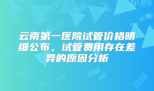 云南第一医院试管价格明细公布，试管费用存在差异的原因分析