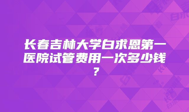 长春吉林大学白求恩第一医院试管费用一次多少钱？