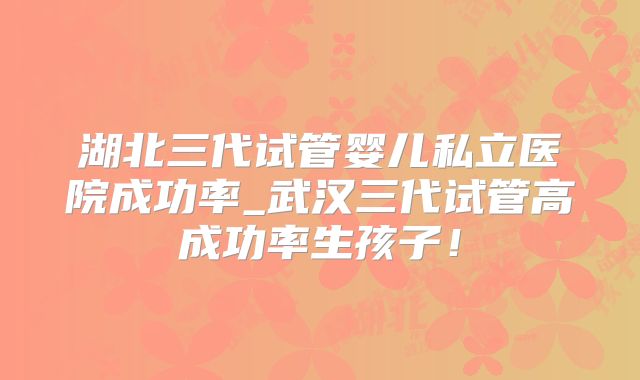湖北三代试管婴儿私立医院成功率_武汉三代试管高成功率生孩子!