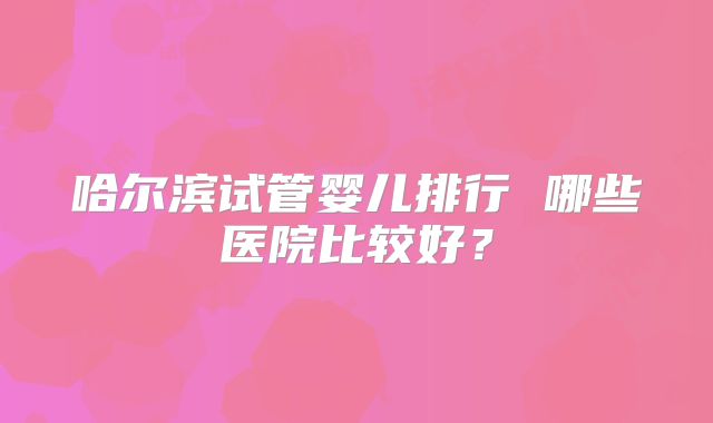 哈尔滨试管婴儿排行 哪些医院比较好?