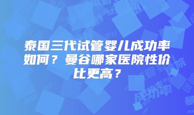 泰国三代试管婴儿成功率如何？曼谷哪家医院性价比更高？