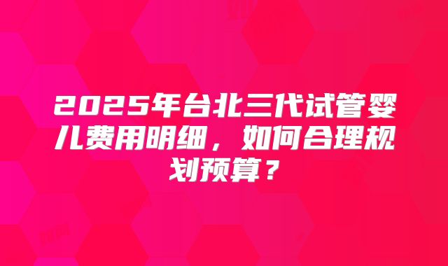 2025年台北三代试管婴儿费用明细，如何合理规划预算？