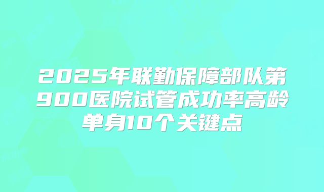 2025年联勤保障部队第900医院试管成功率高龄单身10个关键点