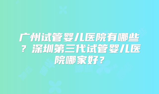 广州试管婴儿医院有哪些?深圳第三代试管婴儿医院哪家好?