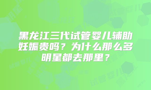 黑龙江三代试管婴儿辅助妊娠贵吗?为什么那么多明星都去那里?