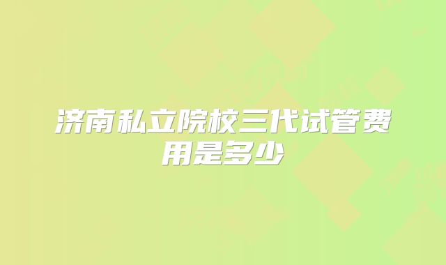 济南私立院校三代试管费用是多少