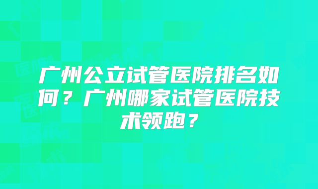 广州公立试管医院排名如何？广州哪家试管医院技术领跑？