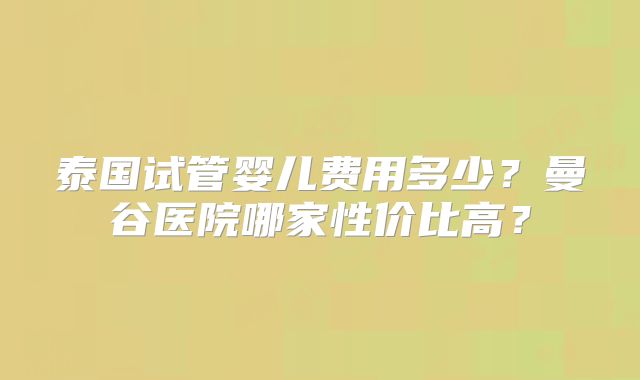 泰国试管婴儿费用多少？曼谷医院哪家性价比高？