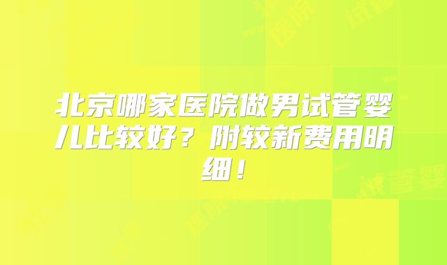 北京哪家医院做男试管婴儿比较好?附较新费用明细!