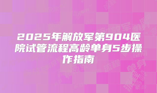 2025年解放军第904医院试管流程高龄单身5步操作指南
