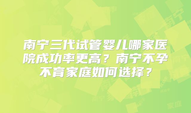 南宁三代试管婴儿哪家医院成功率更高?南宁不孕不育家庭如何选择?