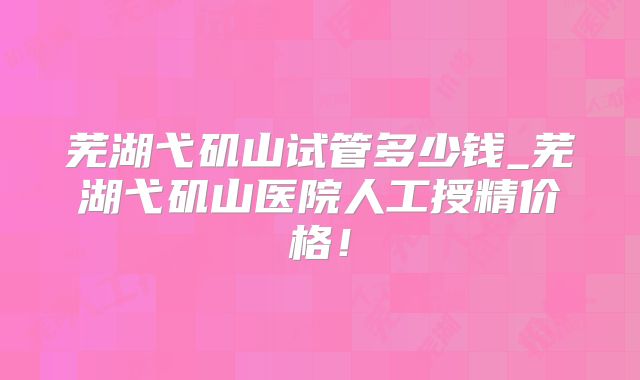 芜湖弋矶山试管多少钱_芜湖弋矶山医院人工授精价格!